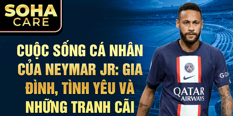 Cuộc sống cá nhân của Neymar Jr: Gia đình, tình yêu và những tranh cãi