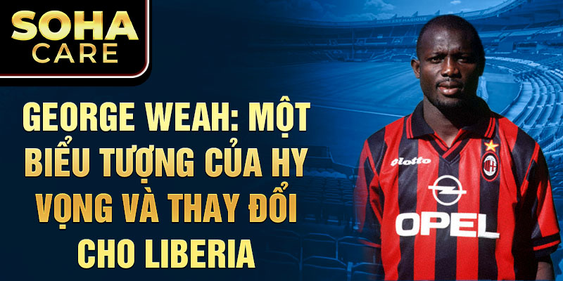 George Weah: Một biểu tượng của hy vọng và thay đổi cho Liberia